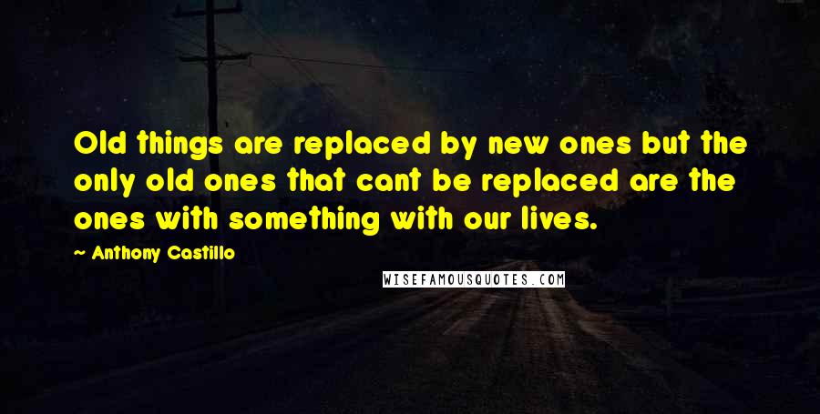 Anthony Castillo Quotes: Old things are replaced by new ones but the only old ones that cant be replaced are the ones with something with our lives.