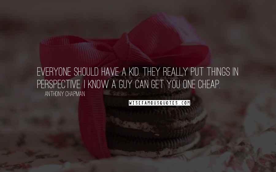 Anthony Chapman Quotes: Everyone should have a kid. They really put things in perspective. I know a guy can get you one cheap.