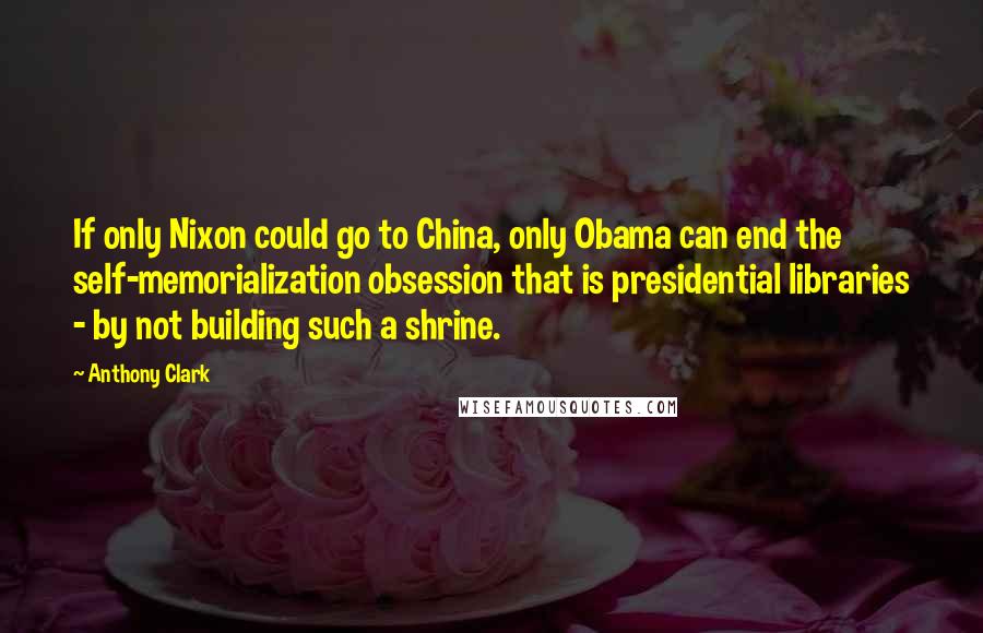 Anthony Clark Quotes: If only Nixon could go to China, only Obama can end the self-memorialization obsession that is presidential libraries - by not building such a shrine.