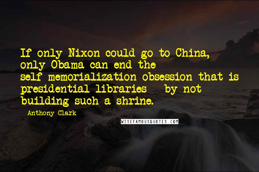 Anthony Clark Quotes: If only Nixon could go to China, only Obama can end the self-memorialization obsession that is presidential libraries - by not building such a shrine.