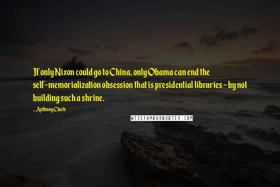 Anthony Clark Quotes: If only Nixon could go to China, only Obama can end the self-memorialization obsession that is presidential libraries - by not building such a shrine.