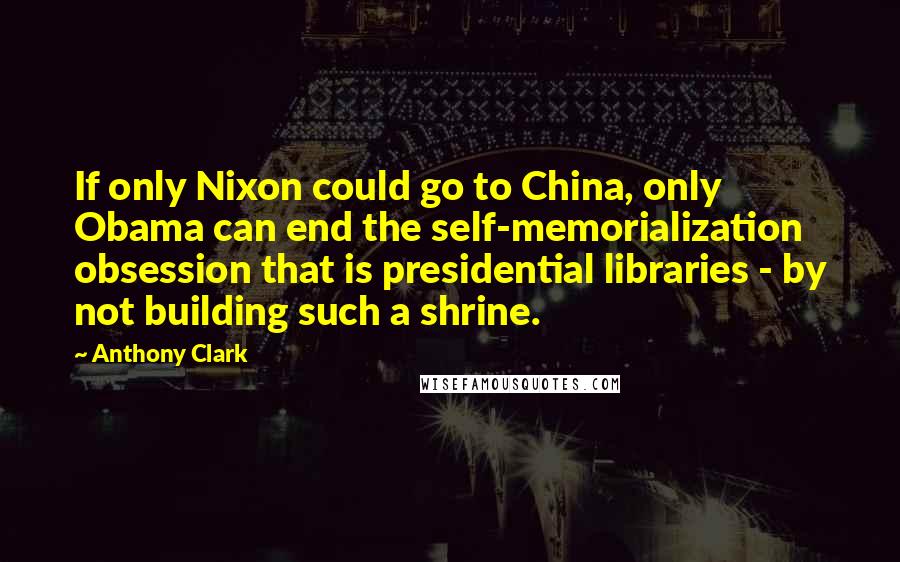 Anthony Clark Quotes: If only Nixon could go to China, only Obama can end the self-memorialization obsession that is presidential libraries - by not building such a shrine.