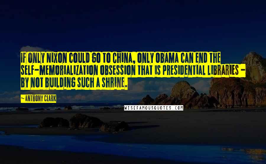 Anthony Clark Quotes: If only Nixon could go to China, only Obama can end the self-memorialization obsession that is presidential libraries - by not building such a shrine.