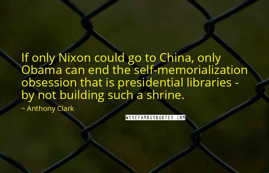 Anthony Clark Quotes: If only Nixon could go to China, only Obama can end the self-memorialization obsession that is presidential libraries - by not building such a shrine.