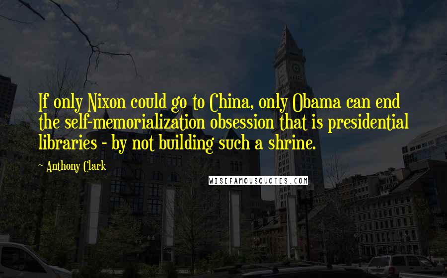 Anthony Clark Quotes: If only Nixon could go to China, only Obama can end the self-memorialization obsession that is presidential libraries - by not building such a shrine.