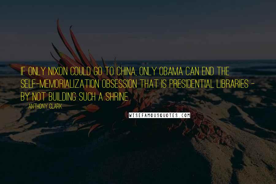 Anthony Clark Quotes: If only Nixon could go to China, only Obama can end the self-memorialization obsession that is presidential libraries - by not building such a shrine.