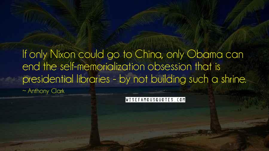 Anthony Clark Quotes: If only Nixon could go to China, only Obama can end the self-memorialization obsession that is presidential libraries - by not building such a shrine.