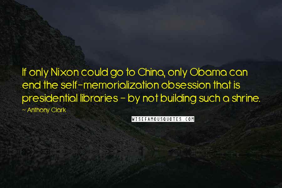 Anthony Clark Quotes: If only Nixon could go to China, only Obama can end the self-memorialization obsession that is presidential libraries - by not building such a shrine.