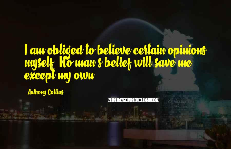 Anthony Collins Quotes: I am obliged to believe certain opinions myself. No man's belief will save me except my own.