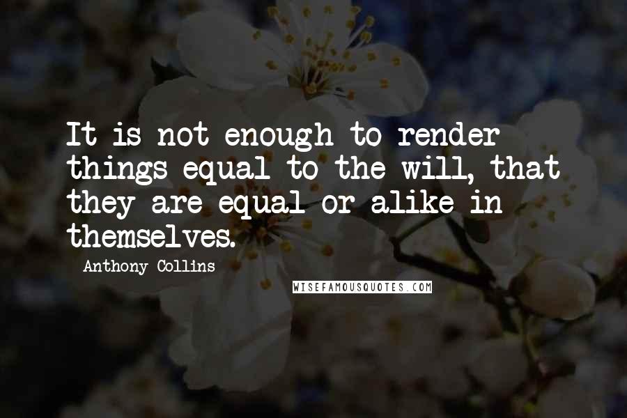 Anthony Collins Quotes: It is not enough to render things equal to the will, that they are equal or alike in themselves.