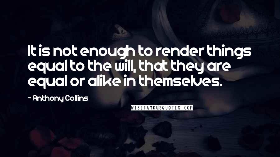 Anthony Collins Quotes: It is not enough to render things equal to the will, that they are equal or alike in themselves.