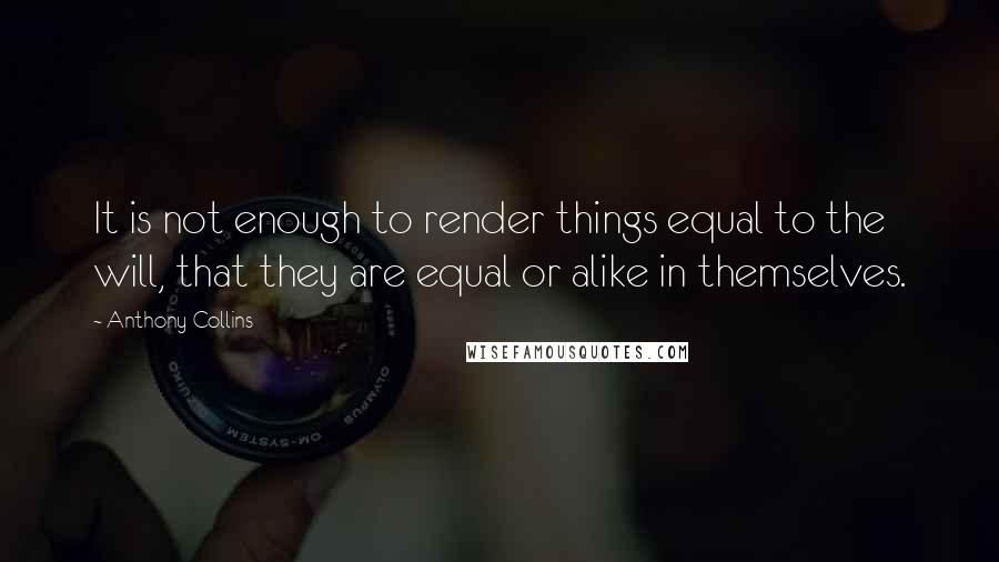 Anthony Collins Quotes: It is not enough to render things equal to the will, that they are equal or alike in themselves.