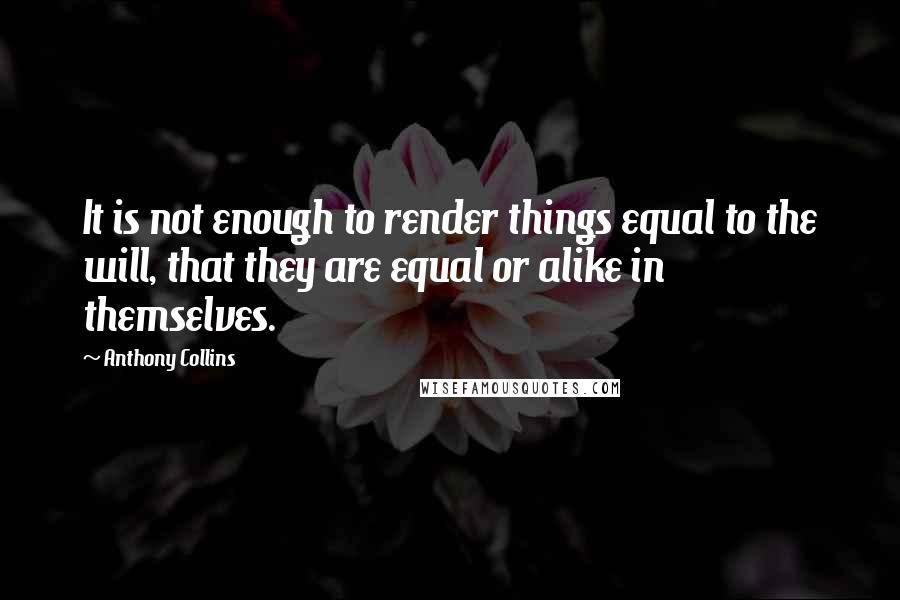 Anthony Collins Quotes: It is not enough to render things equal to the will, that they are equal or alike in themselves.