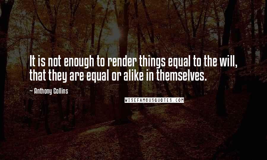 Anthony Collins Quotes: It is not enough to render things equal to the will, that they are equal or alike in themselves.
