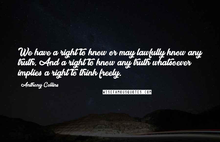 Anthony Collins Quotes: We have a right to know or may lawfully know any truth. And a right to know any truth whatsoever implies a right to think freely.