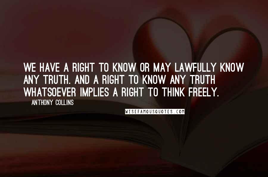 Anthony Collins Quotes: We have a right to know or may lawfully know any truth. And a right to know any truth whatsoever implies a right to think freely.