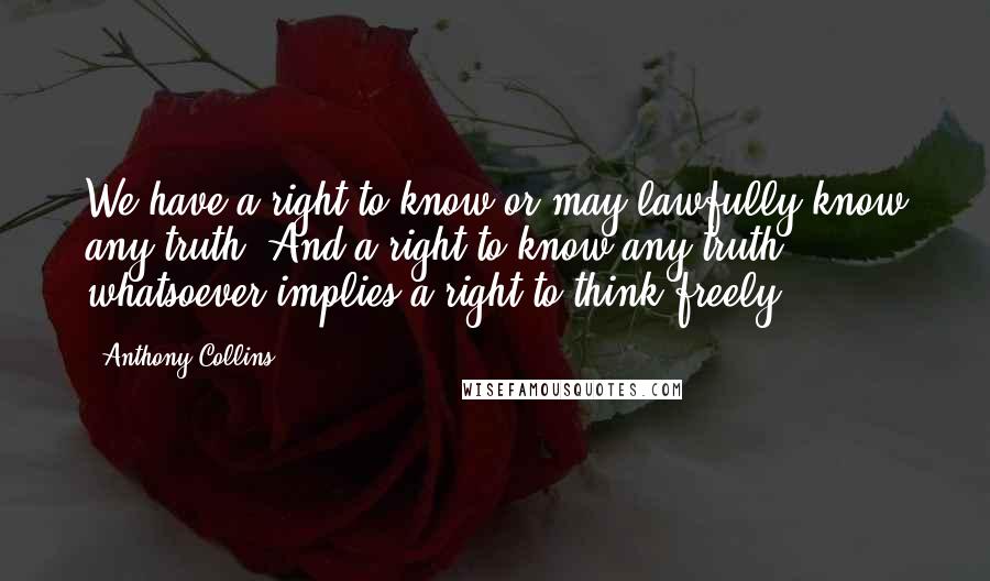 Anthony Collins Quotes: We have a right to know or may lawfully know any truth. And a right to know any truth whatsoever implies a right to think freely.