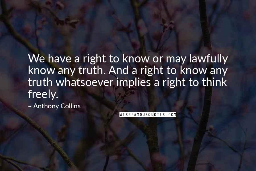 Anthony Collins Quotes: We have a right to know or may lawfully know any truth. And a right to know any truth whatsoever implies a right to think freely.