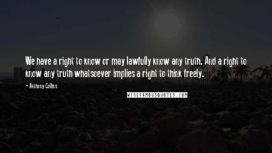 Anthony Collins Quotes: We have a right to know or may lawfully know any truth. And a right to know any truth whatsoever implies a right to think freely.