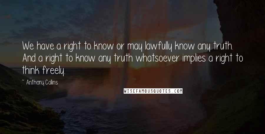 Anthony Collins Quotes: We have a right to know or may lawfully know any truth. And a right to know any truth whatsoever implies a right to think freely.