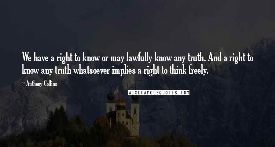 Anthony Collins Quotes: We have a right to know or may lawfully know any truth. And a right to know any truth whatsoever implies a right to think freely.