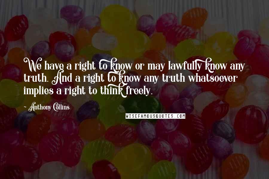 Anthony Collins Quotes: We have a right to know or may lawfully know any truth. And a right to know any truth whatsoever implies a right to think freely.