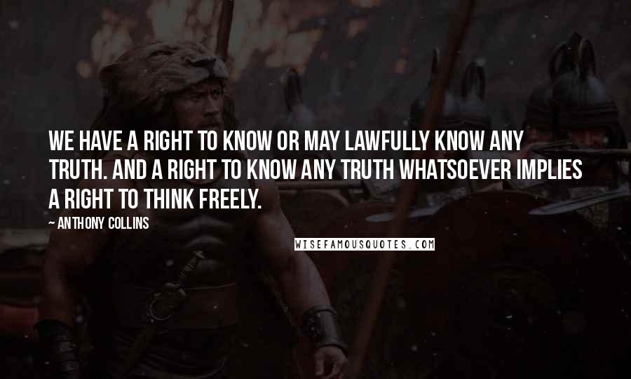 Anthony Collins Quotes: We have a right to know or may lawfully know any truth. And a right to know any truth whatsoever implies a right to think freely.