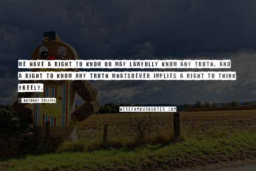 Anthony Collins Quotes: We have a right to know or may lawfully know any truth. And a right to know any truth whatsoever implies a right to think freely.