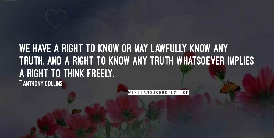 Anthony Collins Quotes: We have a right to know or may lawfully know any truth. And a right to know any truth whatsoever implies a right to think freely.