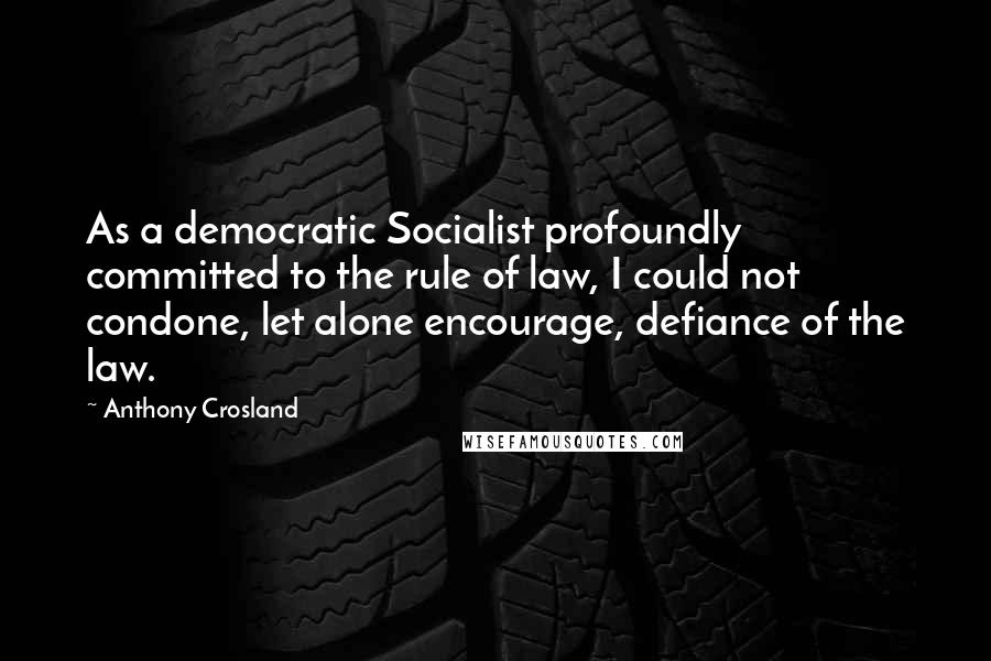 Anthony Crosland Quotes: As a democratic Socialist profoundly committed to the rule of law, I could not condone, let alone encourage, defiance of the law.