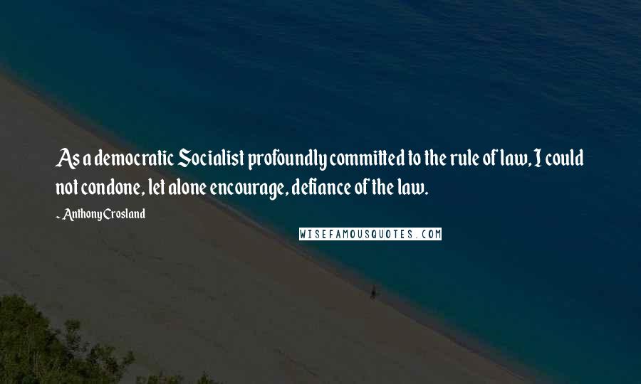 Anthony Crosland Quotes: As a democratic Socialist profoundly committed to the rule of law, I could not condone, let alone encourage, defiance of the law.