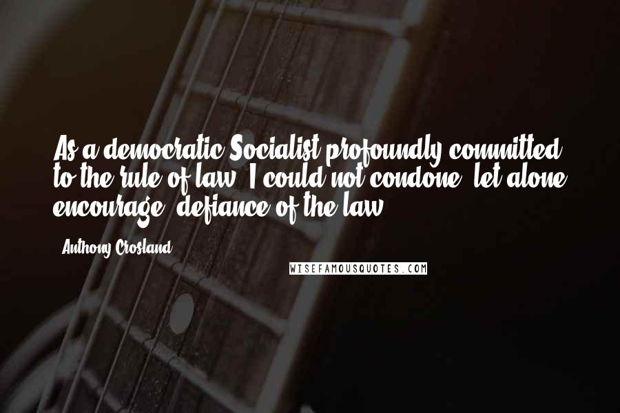 Anthony Crosland Quotes: As a democratic Socialist profoundly committed to the rule of law, I could not condone, let alone encourage, defiance of the law.