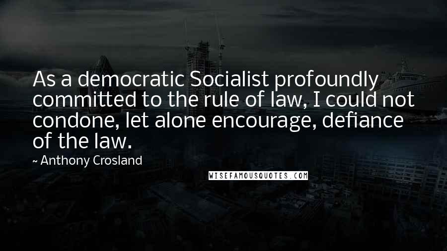 Anthony Crosland Quotes: As a democratic Socialist profoundly committed to the rule of law, I could not condone, let alone encourage, defiance of the law.