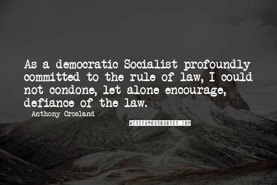 Anthony Crosland Quotes: As a democratic Socialist profoundly committed to the rule of law, I could not condone, let alone encourage, defiance of the law.