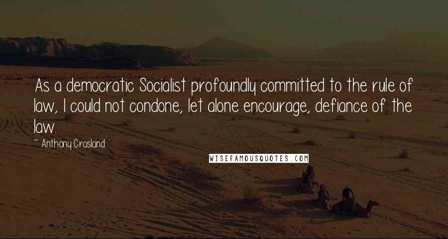 Anthony Crosland Quotes: As a democratic Socialist profoundly committed to the rule of law, I could not condone, let alone encourage, defiance of the law.