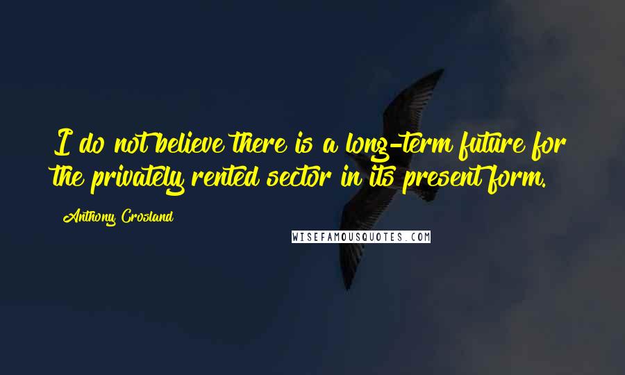 Anthony Crosland Quotes: I do not believe there is a long-term future for the privately rented sector in its present form.