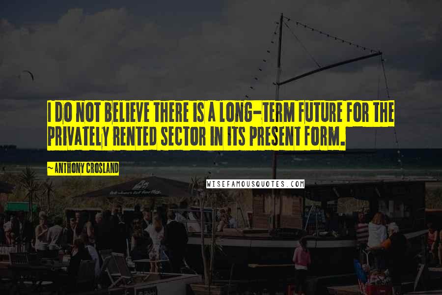 Anthony Crosland Quotes: I do not believe there is a long-term future for the privately rented sector in its present form.