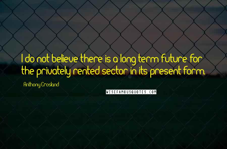 Anthony Crosland Quotes: I do not believe there is a long-term future for the privately rented sector in its present form.