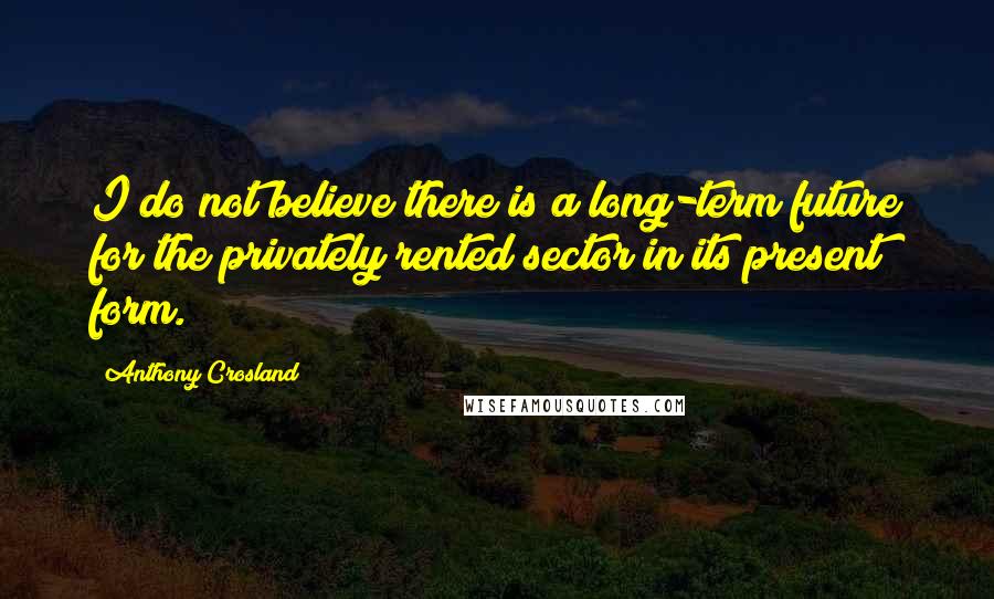 Anthony Crosland Quotes: I do not believe there is a long-term future for the privately rented sector in its present form.