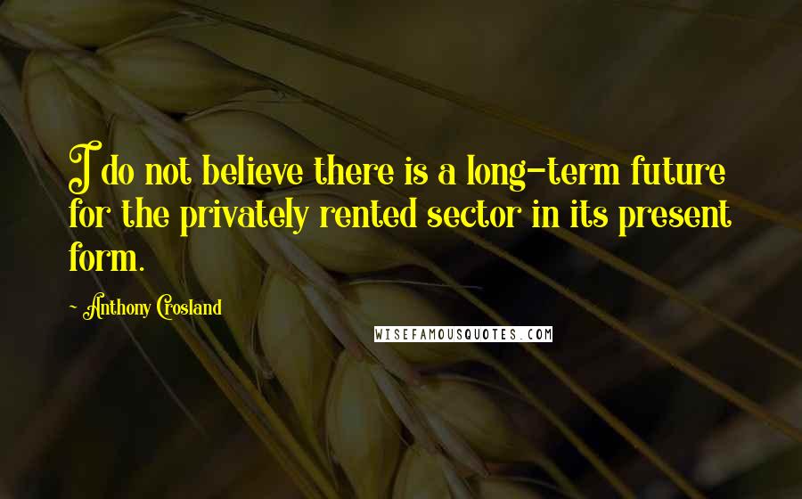 Anthony Crosland Quotes: I do not believe there is a long-term future for the privately rented sector in its present form.