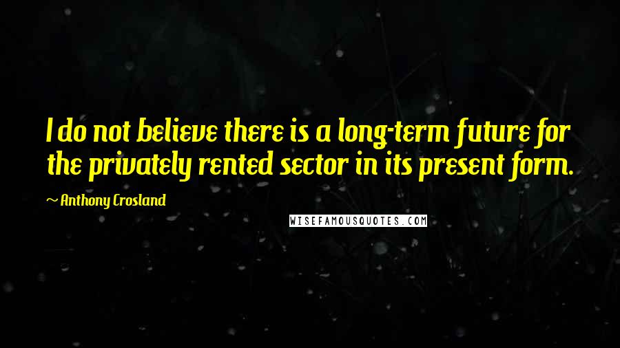 Anthony Crosland Quotes: I do not believe there is a long-term future for the privately rented sector in its present form.