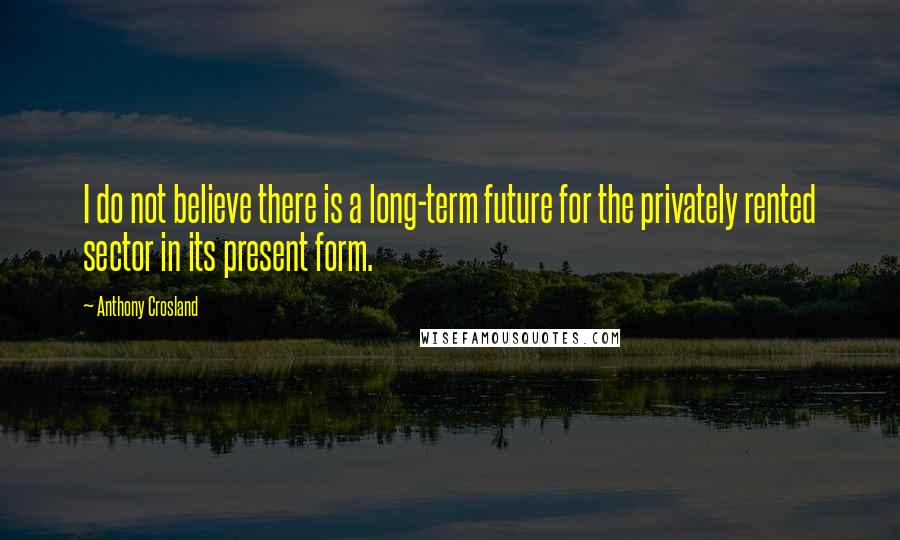 Anthony Crosland Quotes: I do not believe there is a long-term future for the privately rented sector in its present form.