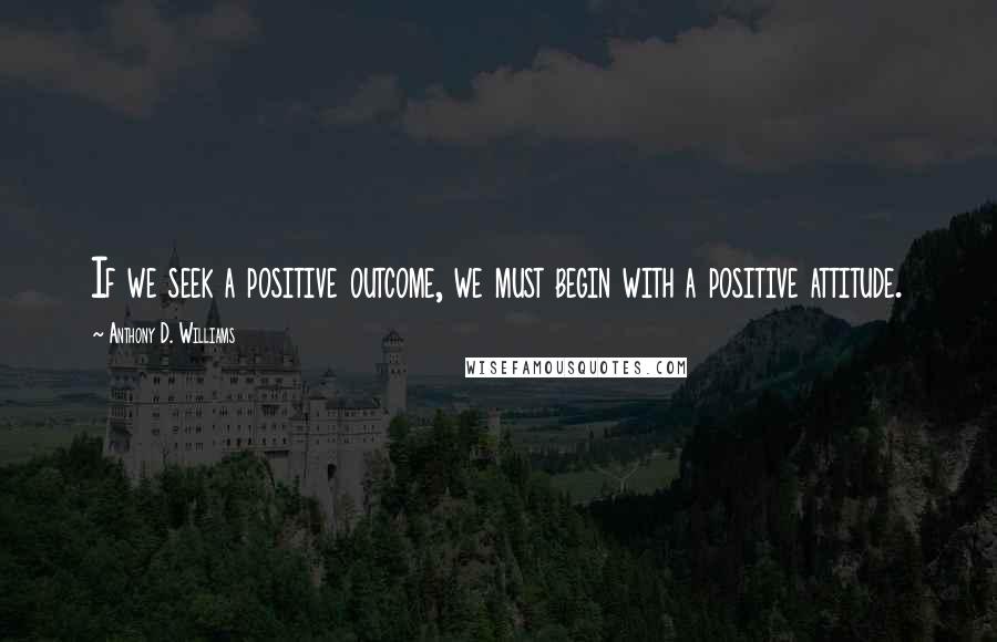 Anthony D. Williams Quotes: If we seek a positive outcome, we must begin with a positive attitude.