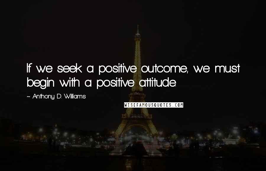 Anthony D. Williams Quotes: If we seek a positive outcome, we must begin with a positive attitude.