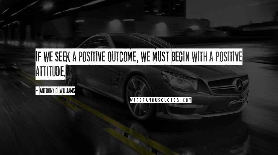 Anthony D. Williams Quotes: If we seek a positive outcome, we must begin with a positive attitude.