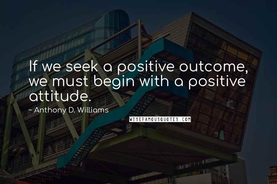 Anthony D. Williams Quotes: If we seek a positive outcome, we must begin with a positive attitude.