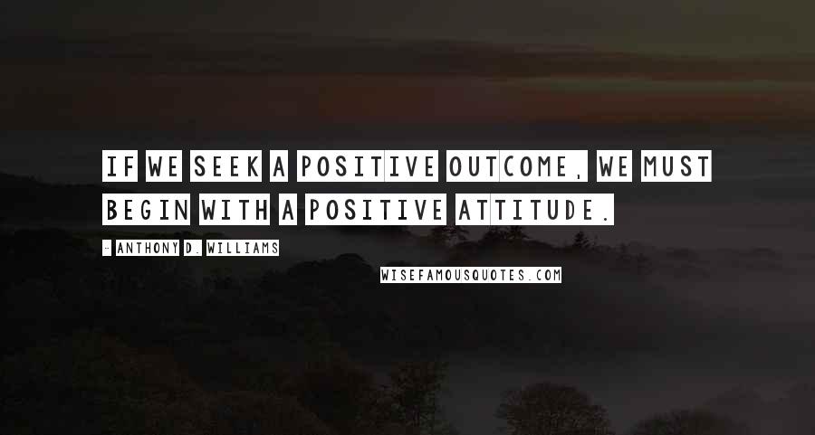Anthony D. Williams Quotes: If we seek a positive outcome, we must begin with a positive attitude.