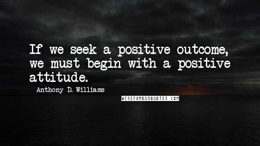 Anthony D. Williams Quotes: If we seek a positive outcome, we must begin with a positive attitude.
