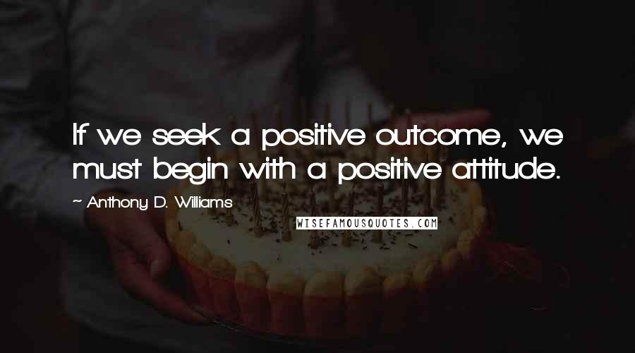 Anthony D. Williams Quotes: If we seek a positive outcome, we must begin with a positive attitude.