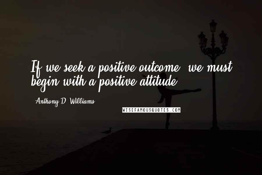 Anthony D. Williams Quotes: If we seek a positive outcome, we must begin with a positive attitude.